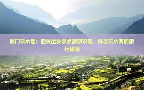 厦门云水谣：韶关出发景点旅游攻略，探寻云水间的旅行秘籍
