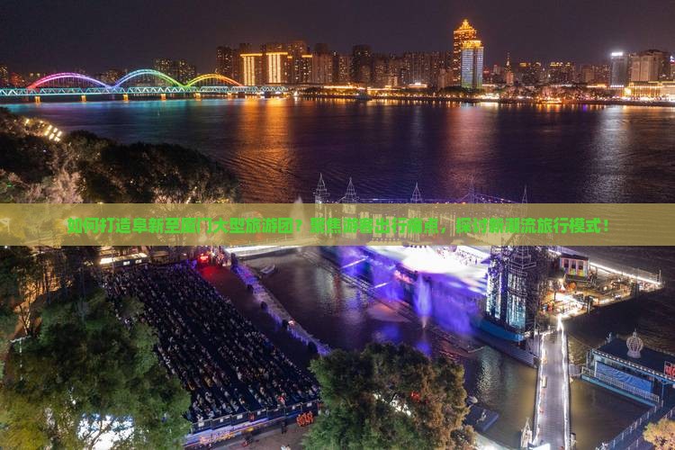 如何打造阜新至厦门大型旅游团？聚焦游客出行痛点，探讨新潮流旅行模式！