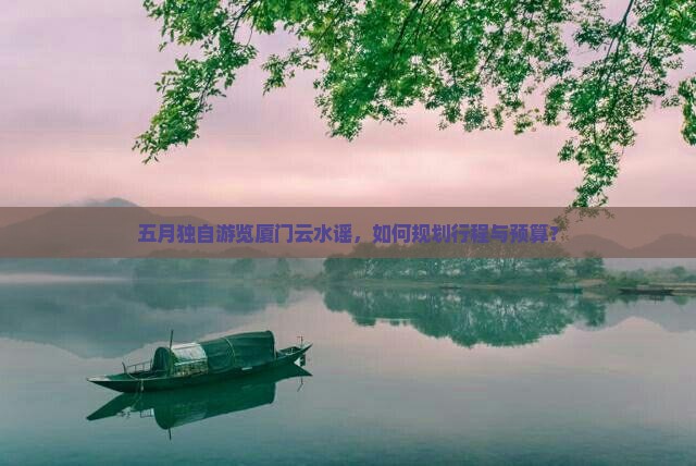 五月独自游览厦门云水谣，如何规划行程与预算？