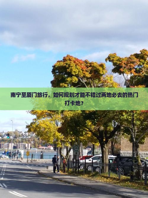 南宁至厦门旅行，如何规划才能不错过两地必去的热门打卡地？
