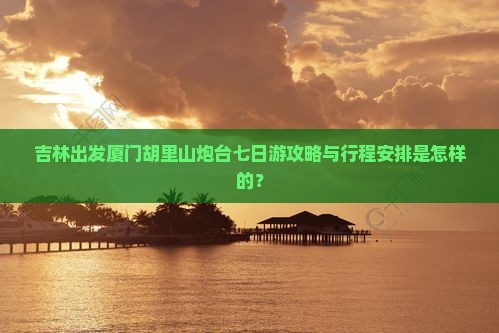 吉林出发厦门胡里山炮台七日游攻略与行程安排是怎样的？