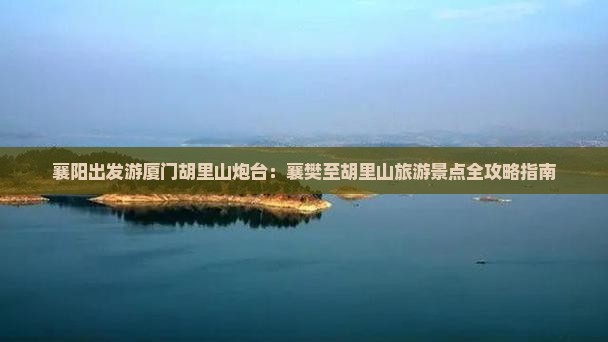 襄阳出发游厦门胡里山炮台：襄樊至胡里山旅游景点全攻略指南