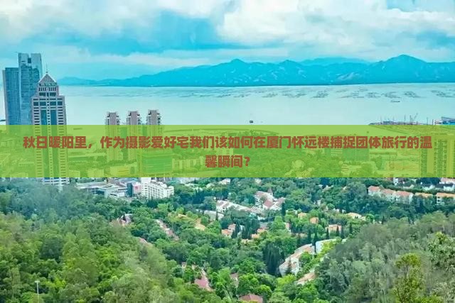 秋日暖阳里，作为摄影爱好宅我们该如何在厦门怀远楼捕捉团体旅行的温馨瞬间？