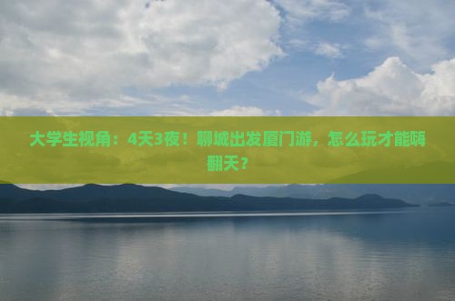 大学生视角：4天3夜！聊城出发厦门游，怎么玩才能嗨翻天？