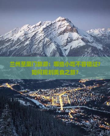 兰州至厦门旅游：哪些小吃不容错过？如何规划美食之旅？