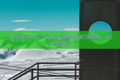 大学生旅行小白：7天如何从湘潭畅游厦门鼓浪屿，开心不留遗憾？