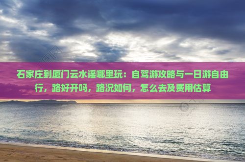 石家庄到厦门云水谣哪里玩：自驾游攻略与一日游自由行，路好开吗，路况如何，怎么去及费用估算