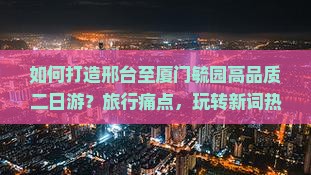 如何打造邢台至厦门毓园高品质二日游？旅行痛点，玩转新词热词攻略！