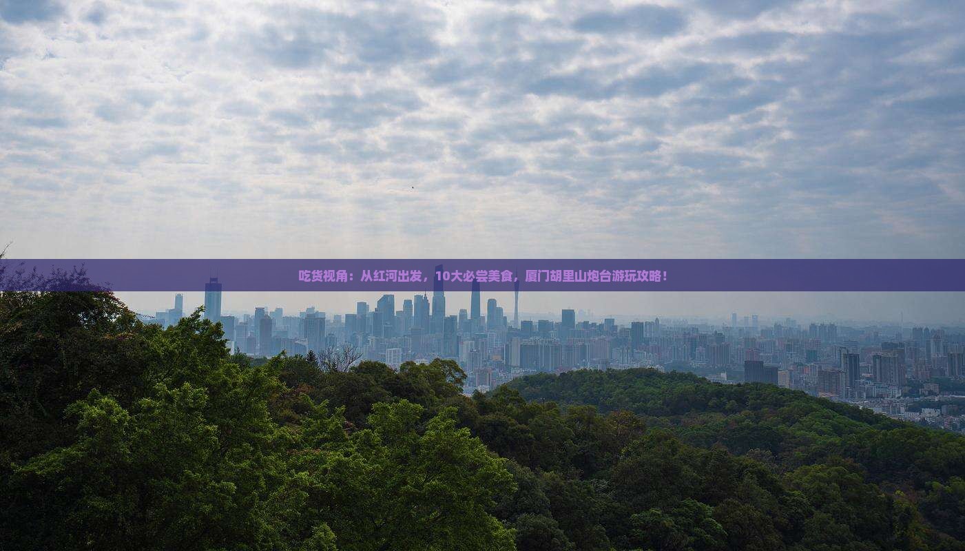 吃货视角：从红河出发，10大必尝美食，厦门胡里山炮台游玩攻略！