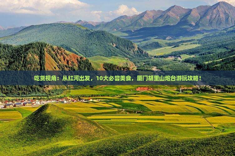 吃货视角：从红河出发，10大必尝美食，厦门胡里山炮台游玩攻略！