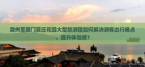 滁州至厦门菽庄花园大型旅游团如何解决游客出行痛点，提升体验感？