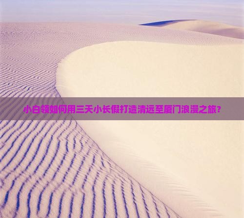 小白领如何用三天小长假打造清远至厦门浪漫之旅？