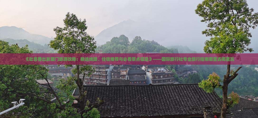 《吐鲁番出发厦门旅游攻略：精选线路、住宿推荐与必看景点信息》——国际旅行社专业旅行指南哪里去哪里玩