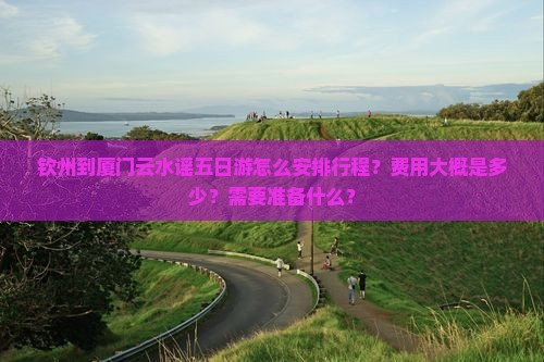 钦州到厦门云水谣五日游怎么安排行程？费用大概是多少？需要准备什么？