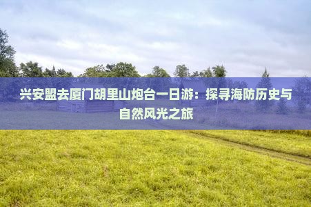 兴安盟去厦门胡里山炮台一日游：探寻海防历史与自然风光之旅