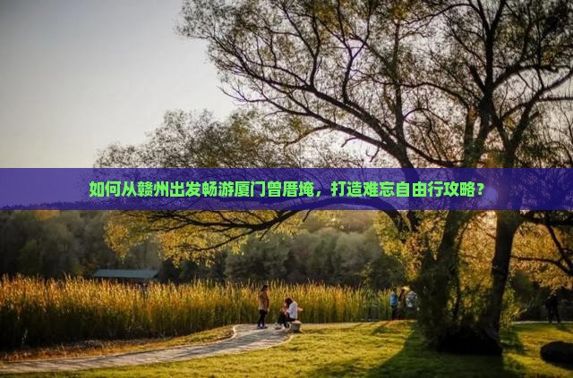 如何从赣州出发畅游厦门曾厝埯，打造难忘自由行攻略？