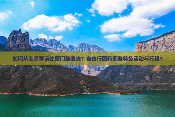 如何从吐鲁番前往厦门鼓浪屿？自由行团有哪些特色活动与行程？