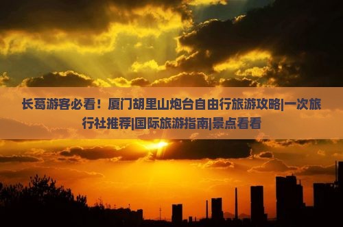 长葛游客必看！厦门胡里山炮台自由行旅游攻略|一次旅行社推荐|国际旅游指南|景点看看