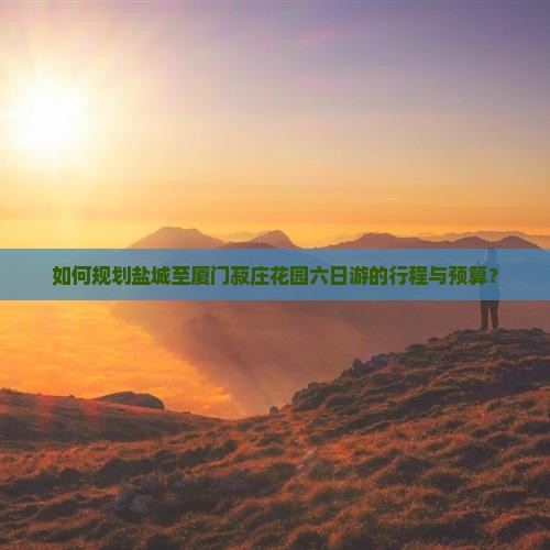 如何规划盐城至厦门菽庄花园六日游的行程与预算？