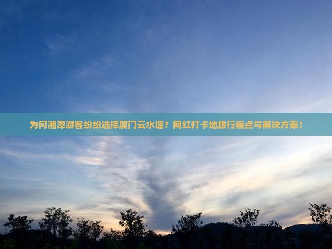 为何湘潭游客纷纷选择厦门云水谣？网红打卡地旅行痛点与解决方案！