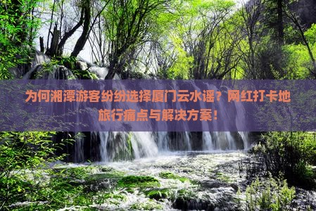 为何湘潭游客纷纷选择厦门云水谣？网红打卡地旅行痛点与解决方案！