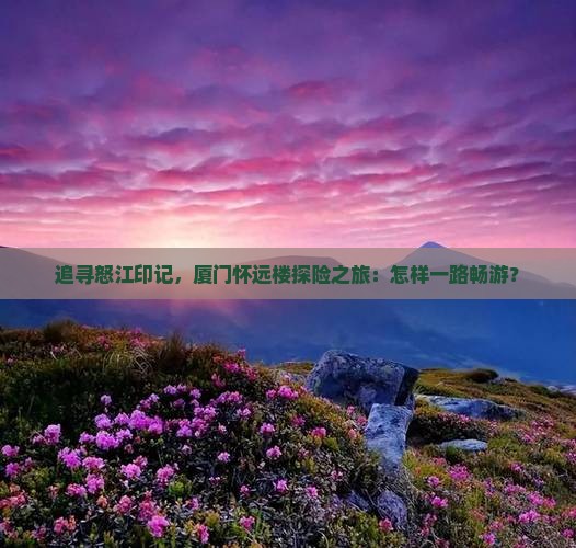追寻怒江印记，厦门怀远楼探险之旅：怎样一路畅游？