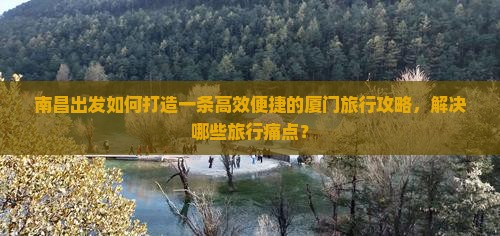 南昌出发如何打造一条高效便捷的厦门旅行攻略，解决哪些旅行痛点？