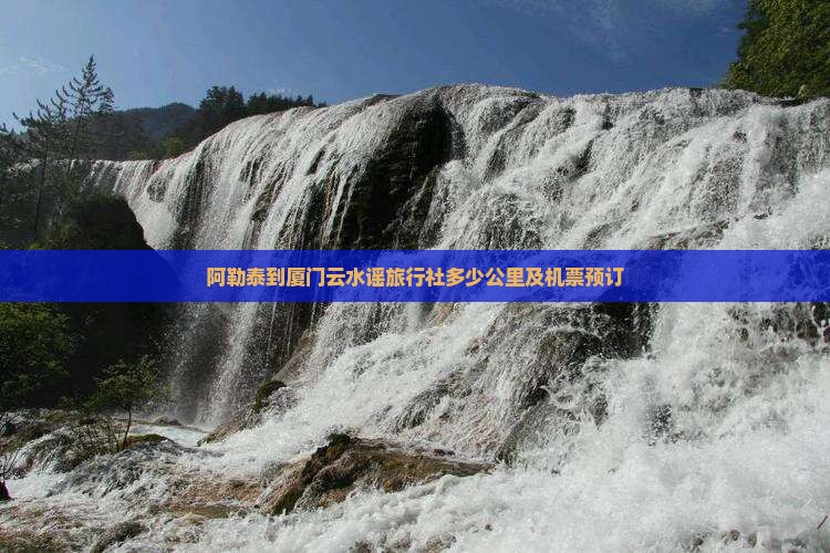 阿勒泰到厦门云水谣旅行社多少公里及机票预订