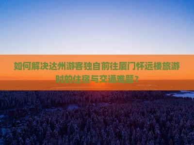 如何解决达州游客独自前往厦门怀远楼旅游时的住宿与交通难题？