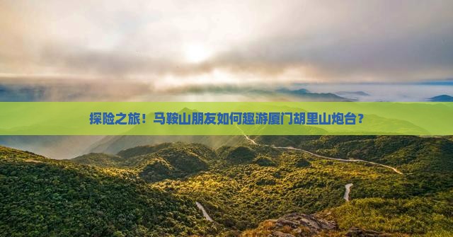 探险之旅！马鞍山朋友如何趣游厦门胡里山炮台？