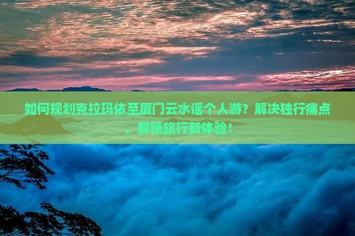 如何规划克拉玛依至厦门云水谣个人游？解决独行痛点，解锁旅行新体验！