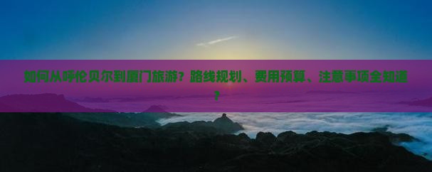 如何从呼伦贝尔到厦门旅游？路线规划、费用预算、注意事项全知道？