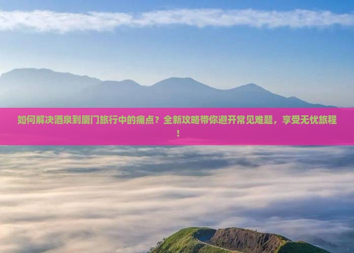 如何解决酒泉到厦门旅行中的痛点？全新攻略带你避开常见难题，享受无忧旅程！