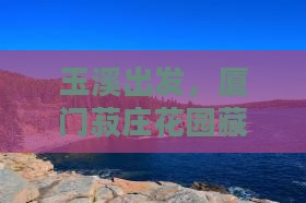 玉溪出发，厦门菽庄花园藏着哪些迷人玩法？