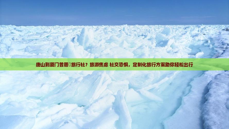 唐山到厦门曾厝垵旅行社？旅游焦虑+社交恐惧，定制化旅行方案助你轻松出行
