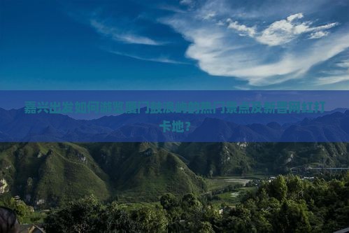 嘉兴出发如何游览厦门鼓浪屿的热门景点及新晋网红打卡地？