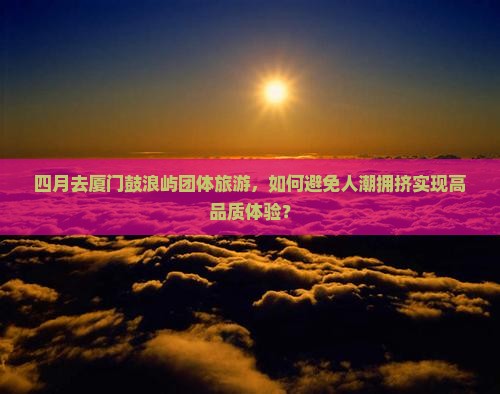 四月去厦门鼓浪屿团体旅游，如何避免人潮拥挤实现高品质体验？