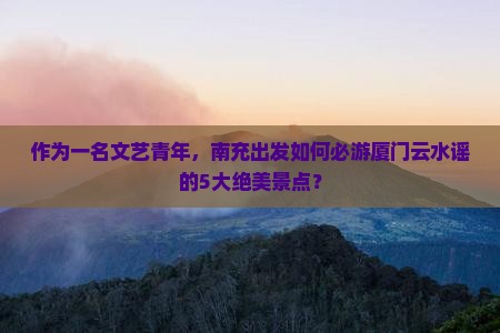 作为一名文艺青年，南充出发如何必游厦门云水谣的5大绝美景点？