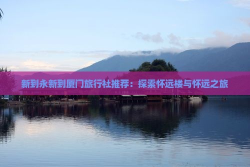 新到永新到厦门旅行社推荐：探索怀远楼与怀远之旅