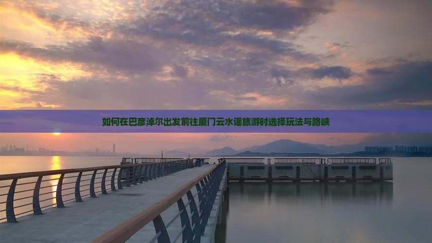 如何在巴彦淖尔出发前往厦门云水谣旅游时选择玩法与路峡