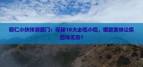 铜仁小伙伴游厦门：探秘10大必吃小吃，哪款美味让你回味无穷？