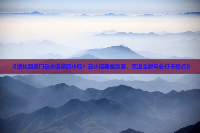 《绥化到厦门云水谣旅游小吃？云水谣美食攻略、交通全解与必打卡热点》
