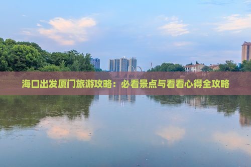 海口出发厦门旅游攻略：必看景点与看看心得全攻略