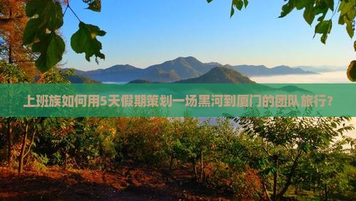 上班族如何用5天假期策划一场黑河到厦门的团队旅行？