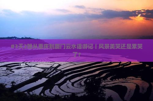 #3天2晚从重庆到厦门云水谣游记｜风景美哭还是累哭了？