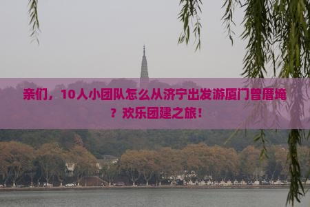 亲们，10人小团队怎么从济宁出发游厦门曾厝埯？欢乐团建之旅！