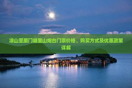 凉山至厦门胡里山炮台门票价格、购买方式及优惠政策详解