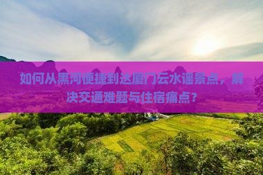 如何从黑河便捷到达厦门云水谣景点，解决交通难题与住宿痛点？