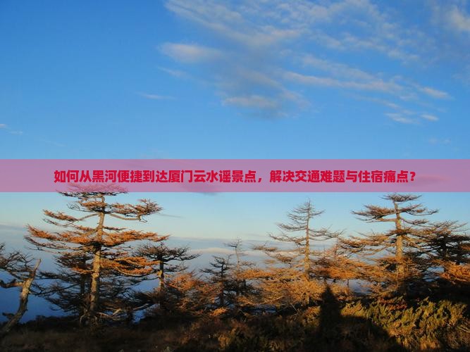 如何从黑河便捷到达厦门云水谣景点，解决交通难题与住宿痛点？