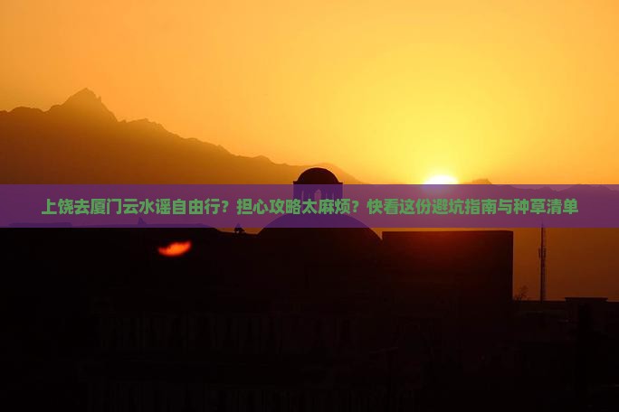 上饶去厦门云水谣自由行？担心攻略太麻烦？快看这份避坑指南与种草清单